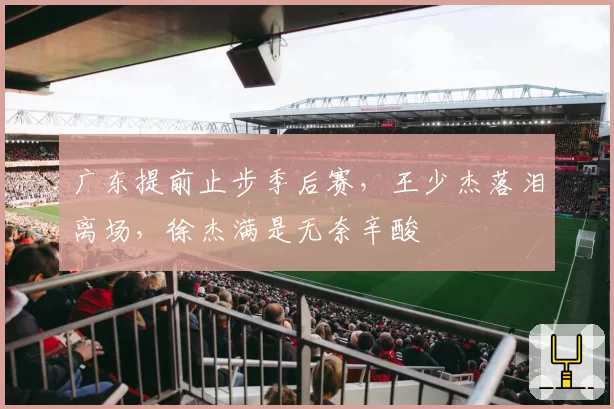 广东提前止步季后赛，王少杰落泪离场，徐杰满是无奈辛酸