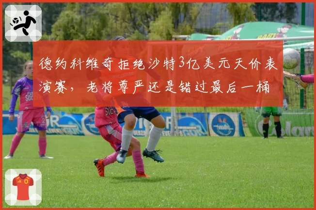 德约科维奇拒绝沙特3亿美元天价表演赛，老将尊严还是错过最后一桶金？