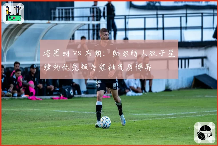 塔图姆 vs 布朗：凯尔特人双子星续约优先级与领袖气质博弈