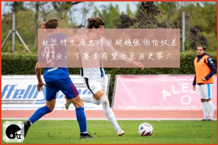 杜兰特生涯总得分超越张伯伦仅差987分,下赛季有望升至历史第六