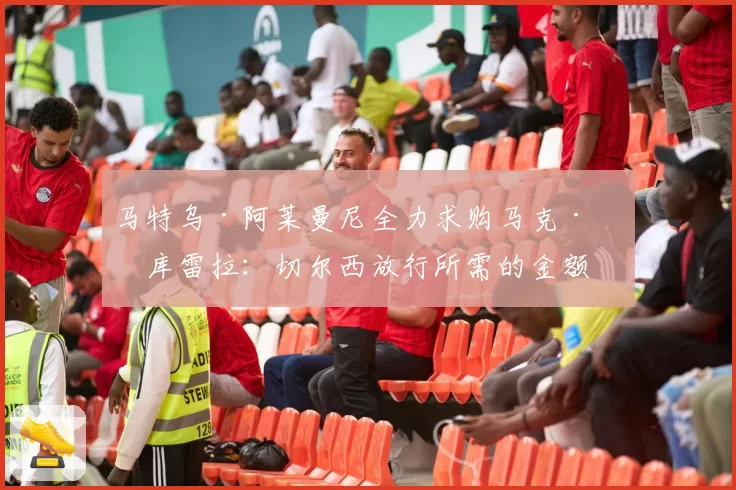 马特乌·阿莱曼尼全力求购马克·库库雷拉:切尔西放行所需的金额