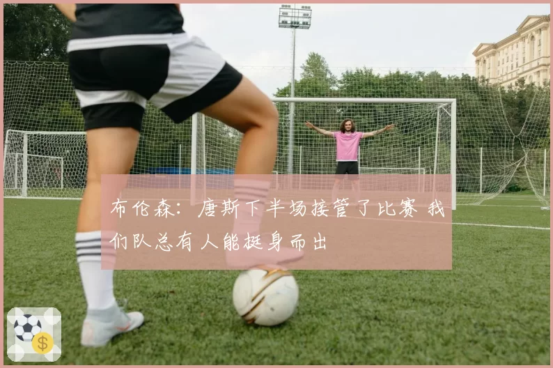 布伦森：唐斯下半场接管了比赛 我们队总有人能挺身而出