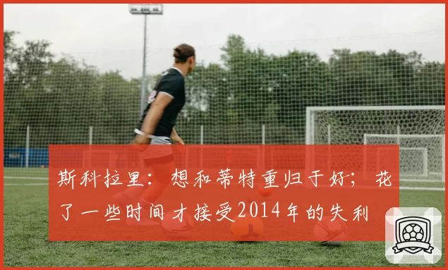 斯科拉里：想和蒂特重归于好；花了一些时间才接受2014年的失利