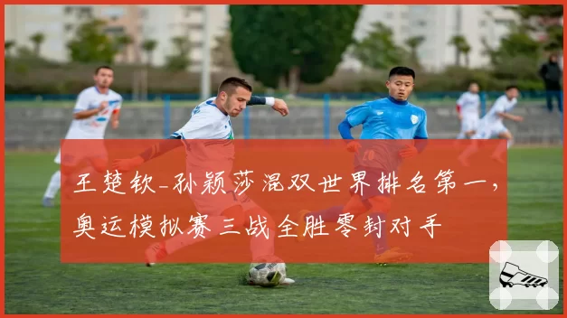 王楚钦_孙颖莎混双世界排名第一,奥运模拟赛三战全胜零封对手