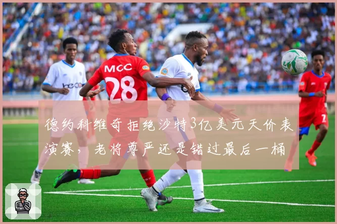 德约科维奇拒绝沙特3亿美元天价表演赛，老将尊严还是错过最后一桶金？