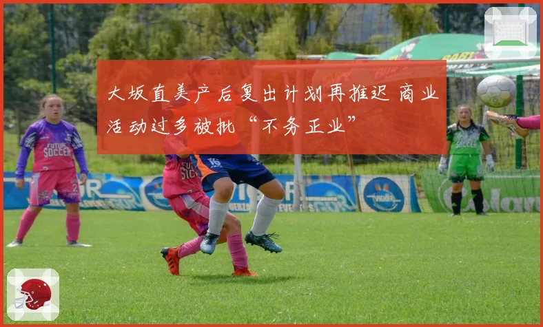 大坂直美产后复出计划再推迟 商业活动过多被批“不务正业”