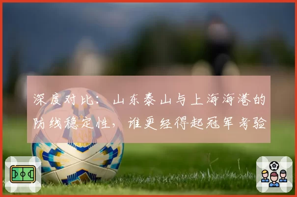 深度对比：山东泰山与上海海港的防线稳定性，谁更经得起冠军考验？