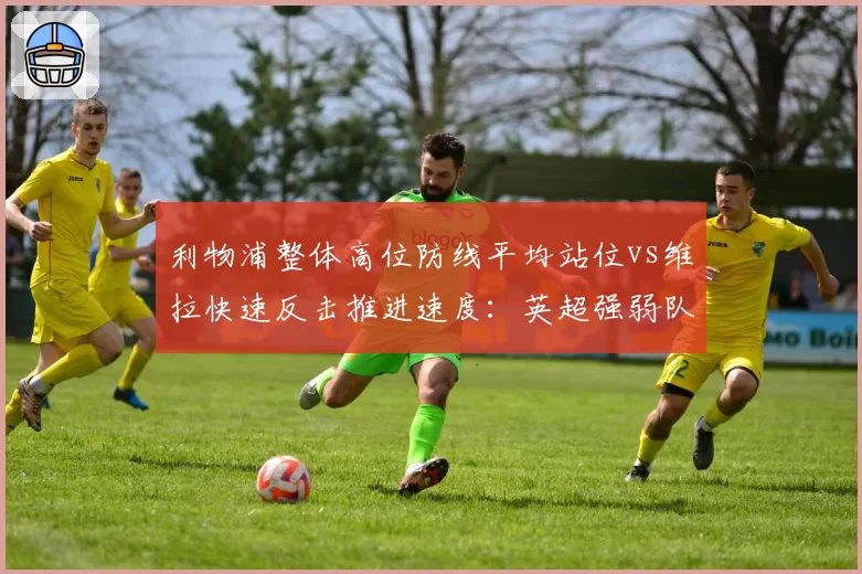 利物浦整体高位防线平均站位vs维拉快速反击推进速度:英超强弱队战术克制新案例