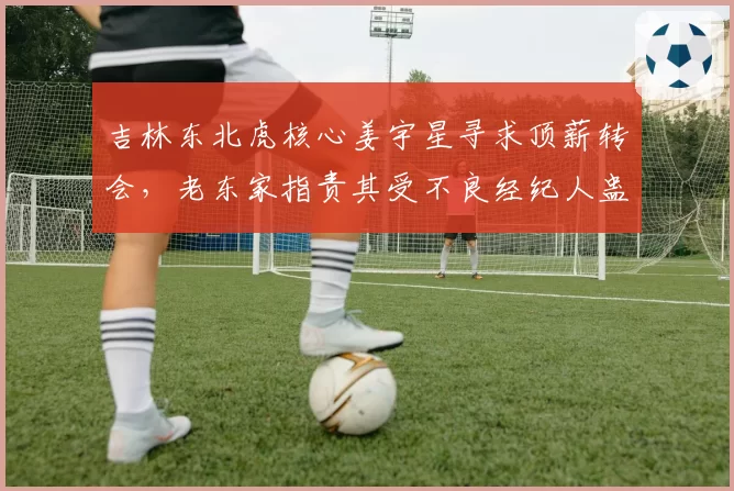 吉林东北虎核心姜宇星寻求顶薪转会，老东家指责其受不良经纪人蛊惑