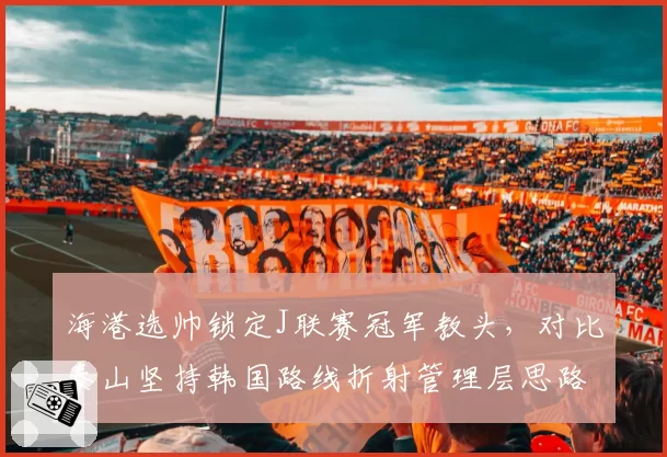 海港选帅锁定J联赛冠军教头,对比泰山坚持韩国路线折射管理层思路分野