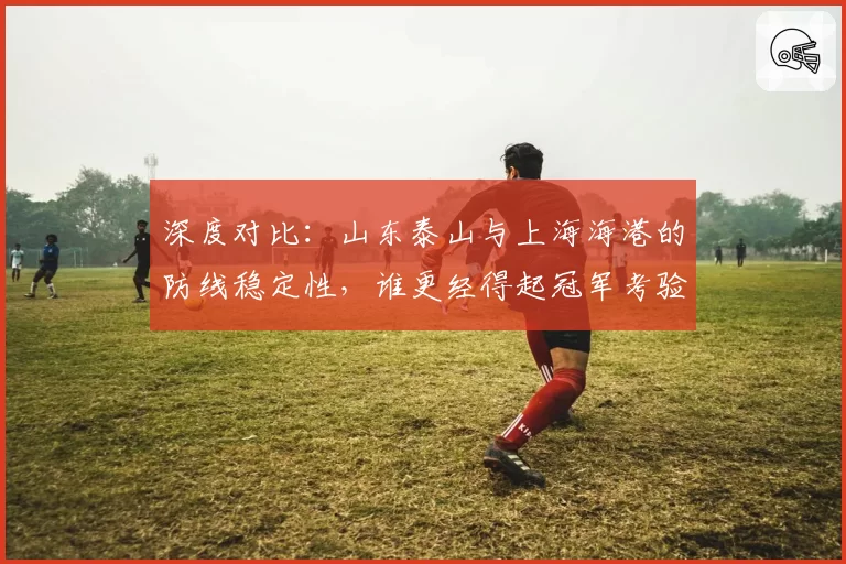 深度对比：山东泰山与上海海港的防线稳定性，谁更经得起冠军考验？