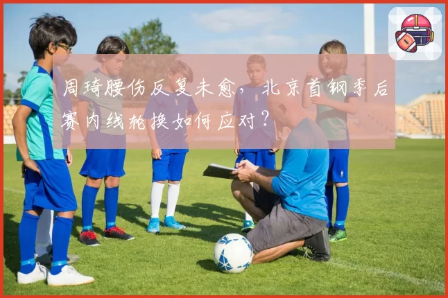 周琦腰伤反复未愈，北京首钢季后赛内线轮换如何应对？