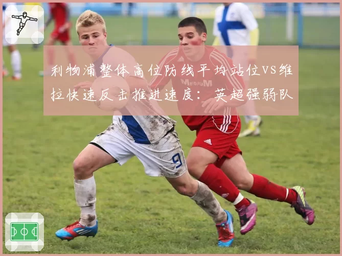利物浦整体高位防线平均站位vs维拉快速反击推进速度:英超强弱队战术克制新案例
