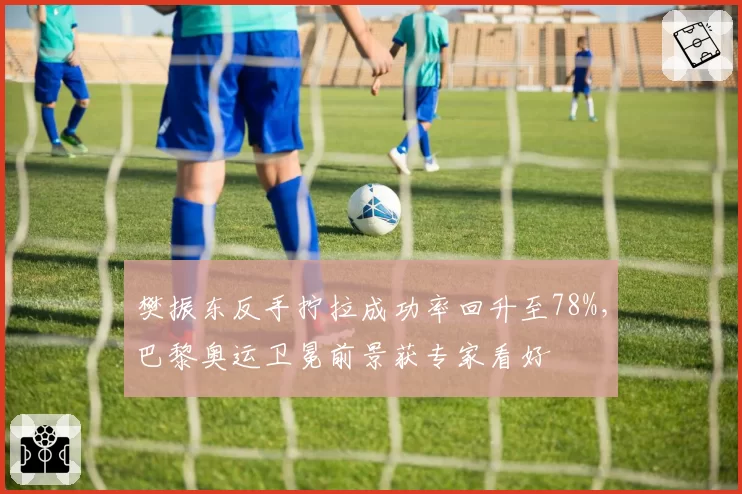 樊振东反手拧拉成功率回升至78%，巴黎奥运卫冕前景获专家看好