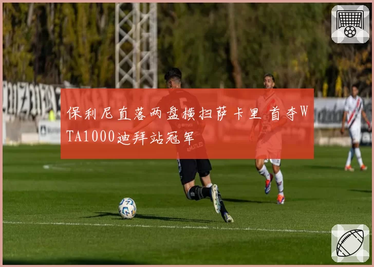 保利尼直落两盘横扫萨卡里 首夺WTA1000迪拜站冠军