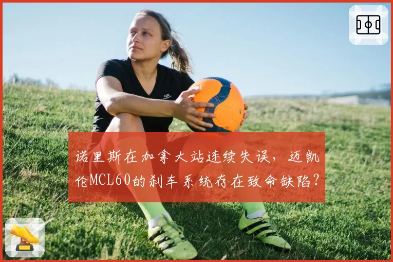 诺里斯在加拿大站连续失误,迈凯伦MCL60的刹车系统存在致命缺陷?