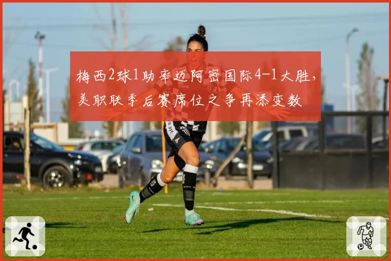 梅西2球1助率迈阿密国际4-1大胜,美职联季后赛席位之争再添变数