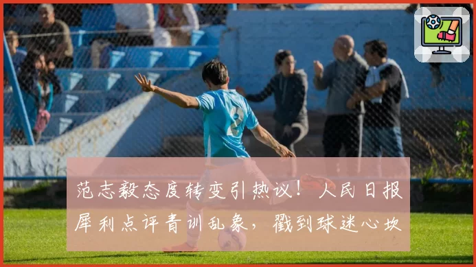 范志毅态度转变引热议!人民日报犀利点评青训乱象,戳到球迷心坎