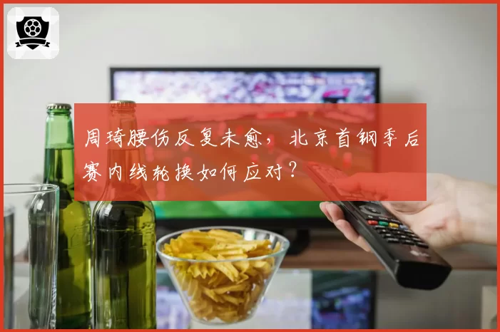 周琦腰伤反复未愈，北京首钢季后赛内线轮换如何应对？