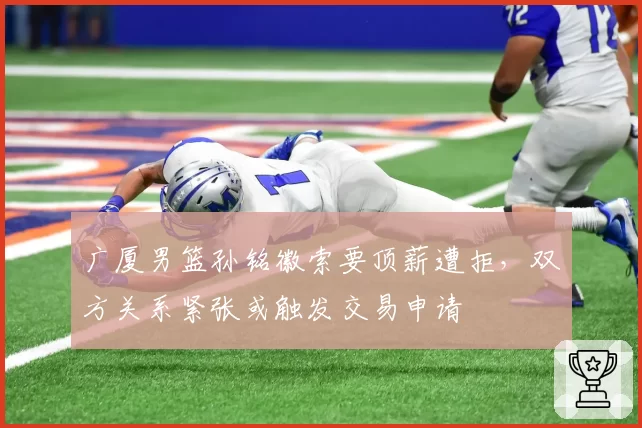 广厦男篮孙铭徽索要顶薪遭拒，双方关系紧张或触发交易申请