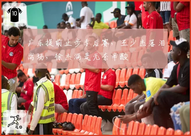 广东提前止步季后赛，王少杰落泪离场，徐杰满是无奈辛酸