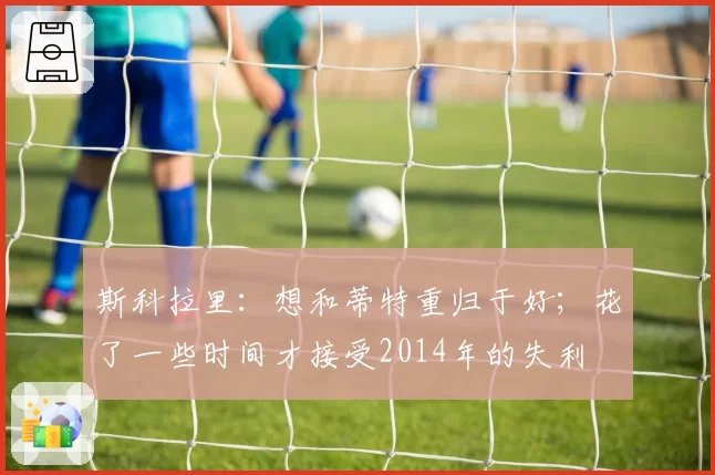 斯科拉里:想和蒂特重归于好;花了一些时间才接受2014年的失利