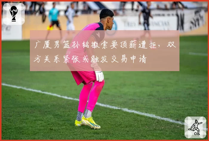 广厦男篮孙铭徽索要顶薪遭拒，双方关系紧张或触发交易申请