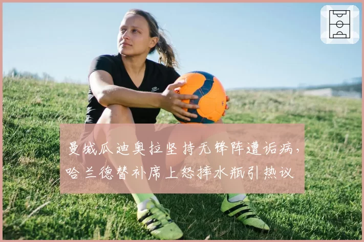 曼城瓜迪奥拉坚持无锋阵遭诟病，哈兰德替补席上怒摔水瓶引热议