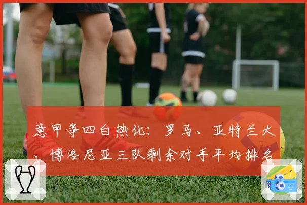 意甲争四白热化：罗马、亚特兰大、博洛尼亚三队剩余对手平均排名分析