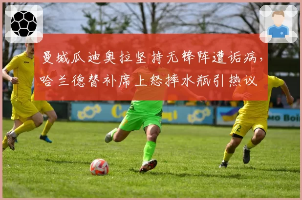 曼城瓜迪奥拉坚持无锋阵遭诟病，哈兰德替补席上怒摔水瓶引热议