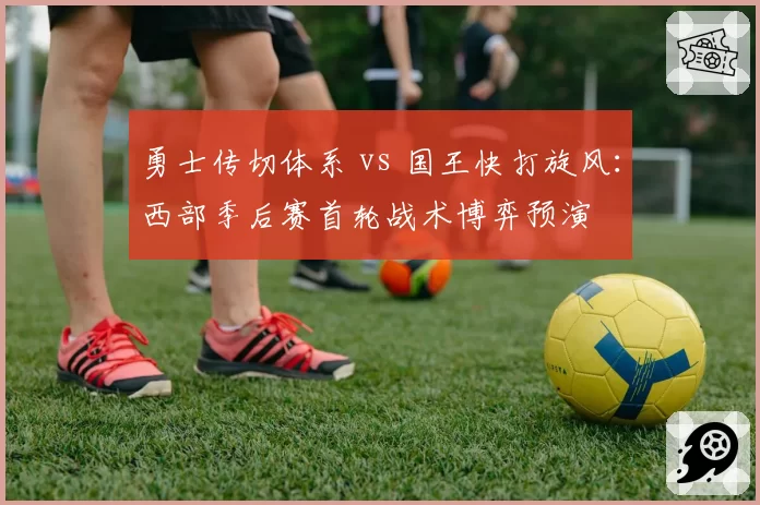勇士传切体系 vs 国王快打旋风:西部季后赛首轮战术博弈预演