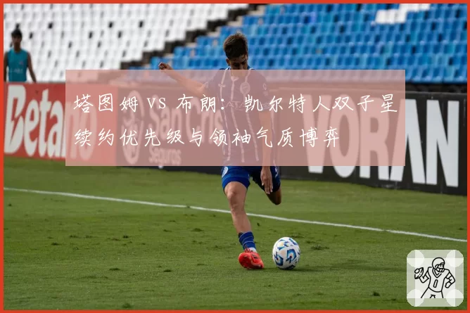 塔图姆 vs 布朗：凯尔特人双子星续约优先级与领袖气质博弈