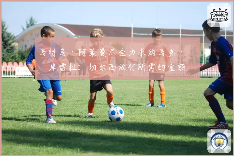 马特乌·阿莱曼尼全力求购马克·库库雷拉:切尔西放行所需的金额
