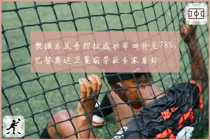 樊振东反手拧拉成功率回升至78%，巴黎奥运卫冕前景获专家看好