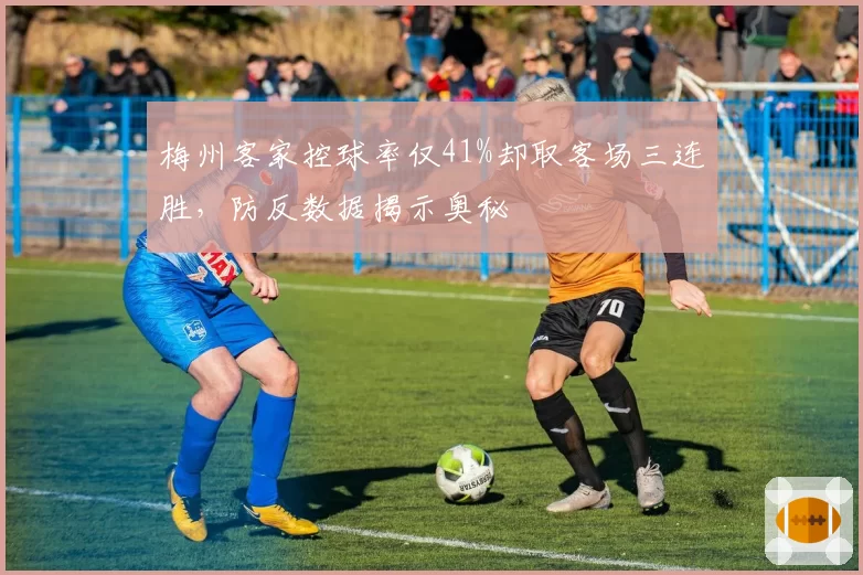 梅州客家控球率仅41%却取客场三连胜,防反数据揭示奥秘