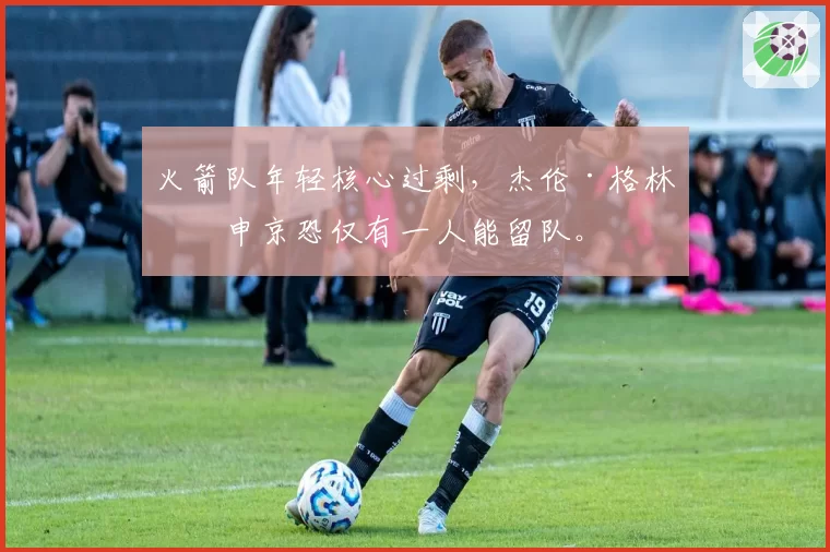 火箭队年轻核心过剩，杰伦·格林与申京恐仅有一人能留队。