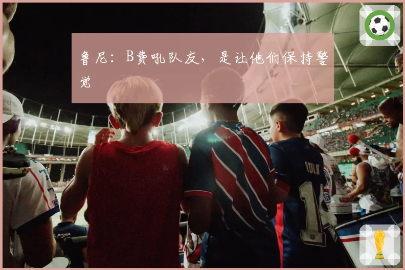 鲁尼:B费吼队友,是让他们保持警觉