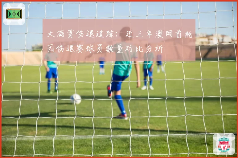 大满贯伤退追踪：近三年澳网首轮因伤退赛球员数量对比分析