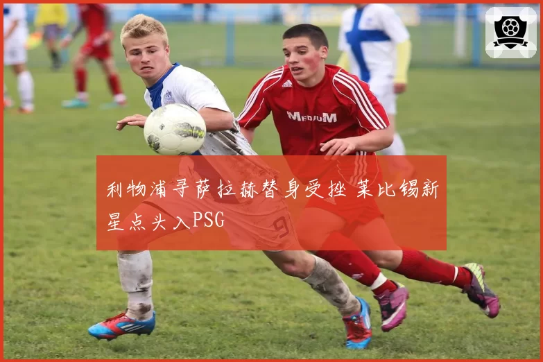 利物浦寻萨拉赫替身受挫 莱比锡新星点头入PSG