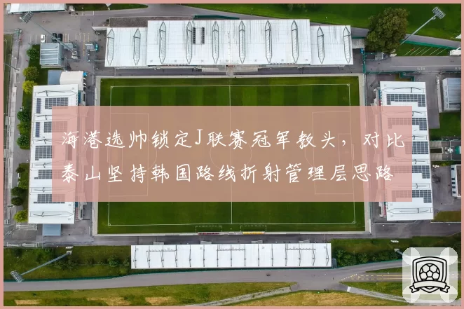 海港选帅锁定J联赛冠军教头,对比泰山坚持韩国路线折射管理层思路分野