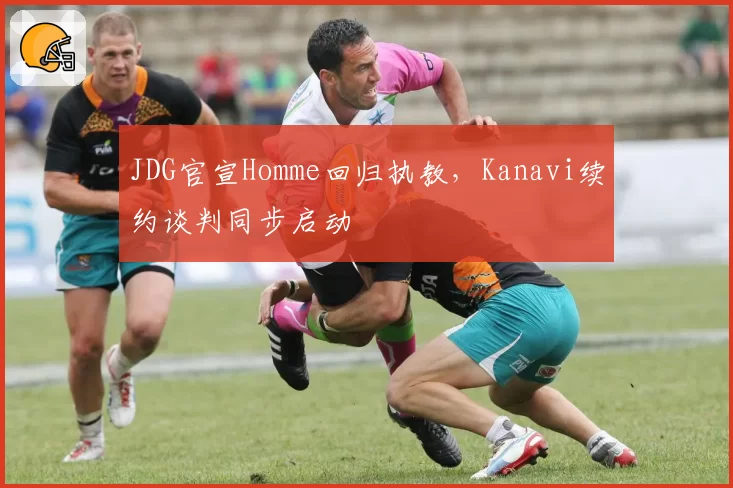 JDG官宣Homme回归执教,Kanavi续约谈判同步启动