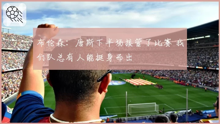 布伦森：唐斯下半场接管了比赛 我们队总有人能挺身而出